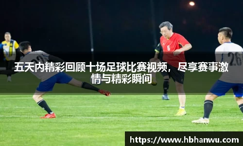 五天内精彩回顾十场足球比赛视频，尽享赛事激情与精彩瞬间